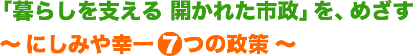 暮らしを支える開かれた市政をめざすにしみや幸一7つの政策